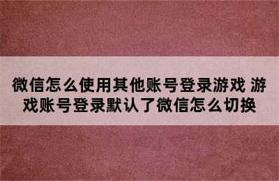 微信怎么使用其他账号登录游戏 游戏账号登录默认了微信怎么切换